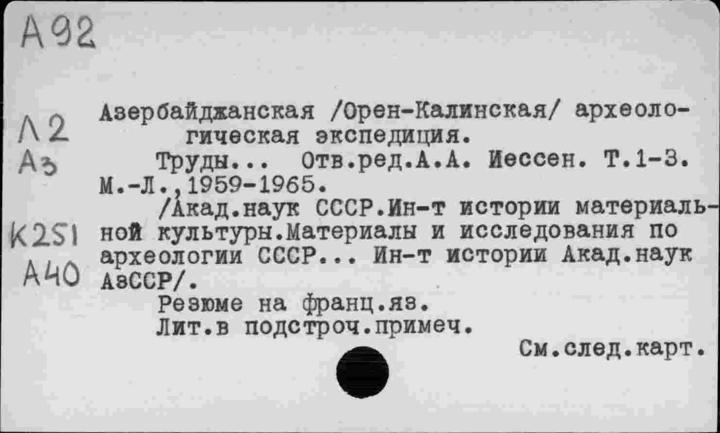 ﻿А<Э2
Л2 Аъ
K2SI
AMÛ
Азербайджанская /Орен-Калинская/ археологическая экспедиция.
Труды... Отв.ред.А.А. йессен. Т.1-3. М.-Л. 1959-1965.
/Акад.наук СССР.Ин-т истории материаль ной культуры.Материалы и исследования по археологии СССР... Ин-т истории Акад.наук АзССР/.
Резюме на франц.яз.
Лит.в подстроч.примеч.
См.след.карт